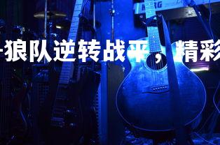 杏彩体育app-狼队逆转战平，精彩比赛震撼球迷