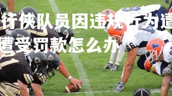杏彩体育app-独行侠队员因违规行为遭受罚款，独行侠队员因违规行为遭受罚款怎么办